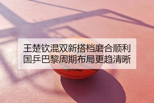 王楚钦混双新搭档磨合顺利 国乒巴黎周期布局更趋清晰
