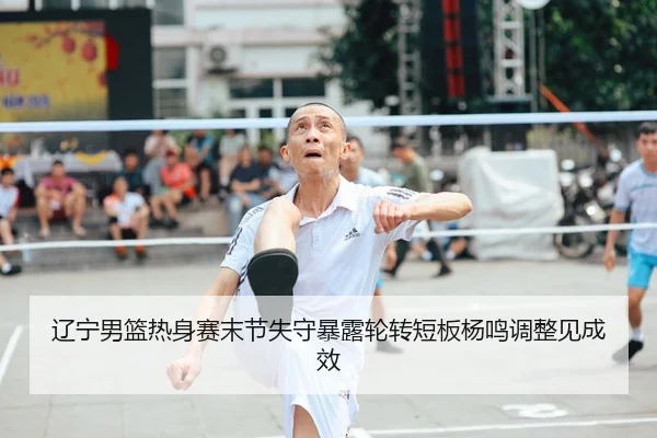 辽宁男篮热身赛末节失守暴露轮转短板杨鸣调整见成效