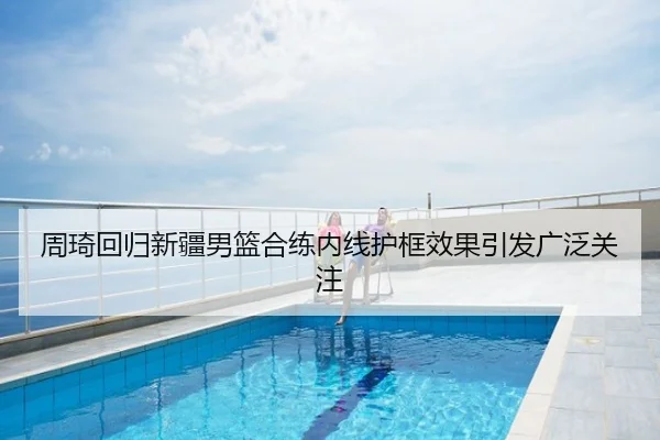 周琦回归新疆男篮合练内线护框效果引发广泛关注