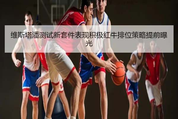 维斯塔潘测试新套件表现积极红牛排位策略提前曝光