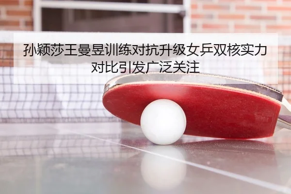 孙颖莎王曼昱训练对抗升级女乒双核实力对比引发广泛关注